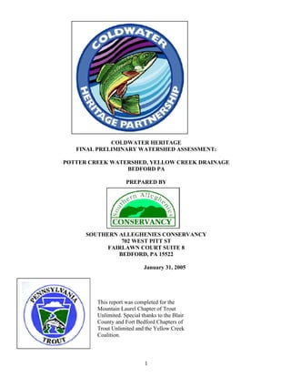COLDWATER HERITAGE
FINAL PRELIMINARY WATERSHED ASSESSMENT:
POTTER CREEK WATERSHED, YELLOW CREEK DRAINAGE
BEDFORD PA
PREPARED BY
SOUTHERN ALLEGHENIES CONSERVANCY
702 WEST PITT ST
FAIRLAWN COURT SUITE 8
BEDFORD, PA 15522
January 31, 2005
This report was completed for the
Mountain Laurel Chapter of Trout
Unlimited. Special thanks to the Blair
County and Fort Bedford Chapters of
Trout Unlimited and the Yellow Creek
Coalition.
1
 
