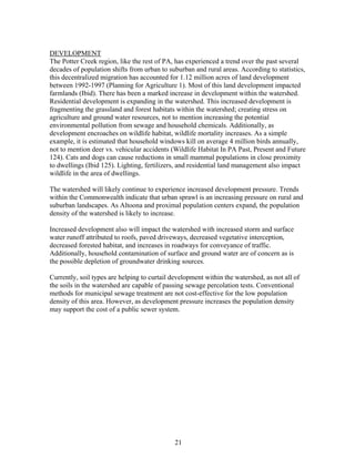 DEVELOPMENT
The Potter Creek region, like the rest of PA, has experienced a trend over the past several
decades of population shifts from urban to suburban and rural areas. According to statistics,
this decentralized migration has accounted for 1.12 million acres of land development
between 1992-1997 (Planning for Agriculture 1). Most of this land development impacted
farmlands (Ibid). There has been a marked increase in development within the watershed.
Residential development is expanding in the watershed. This increased development is
fragmenting the grassland and forest habitats within the watershed; creating stress on
agriculture and ground water resources, not to mention increasing the potential
environmental pollution from sewage and household chemicals. Additionally, as
development encroaches on wildlife habitat, wildlife mortality increases. As a simple
example, it is estimated that household windows kill on average 4 million birds annually,
not to mention deer vs. vehicular accidents (Wildlife Habitat In PA Past, Present and Future
124). Cats and dogs can cause reductions in small mammal populations in close proximity
to dwellings (Ibid 125). Lighting, fertilizers, and residential land management also impact
wildlife in the area of dwellings.
The watershed will likely continue to experience increased development pressure. Trends
within the Commonwealth indicate that urban sprawl is an increasing pressure on rural and
suburban landscapes. As Altoona and proximal population centers expand, the population
density of the watershed is likely to increase.
Increased development also will impact the watershed with increased storm and surface
water runoff attributed to roofs, paved driveways, decreased vegetative interception,
decreased forested habitat, and increases in roadways for conveyance of traffic.
Additionally, household contamination of surface and ground water are of concern as is
the possible depletion of groundwater drinking sources.
Currently, soil types are helping to curtail development within the watershed, as not all of
the soils in the watershed are capable of passing sewage percolation tests. Conventional
methods for municipal sewage treatment are not cost-effective for the low population
density of this area. However, as development pressure increases the population density
may support the cost of a public sewer system.
21
 
