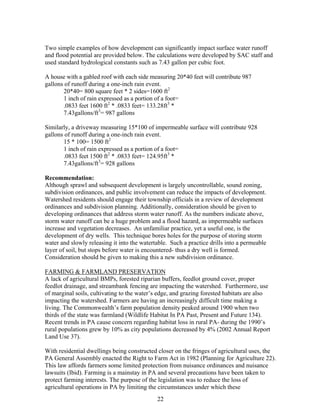 Two simple examples of how development can significantly impact surface water runoff
and flood potential are provided below. The calculations were developed by SAC staff and
used standard hydrological constants such as 7.43 gallon per cubic foot.
A house with a gabled roof with each side measuring 20*40 feet will contribute 987
gallons of runoff during a one-inch rain event.
20*40= 800 square feet * 2 sides=1600 ft2
1 inch of rain expressed as a portion of a foot=
.0833 feet 1600 ft2
* .0833 feet= 133.28ft3
*
7.43gallons/ft3
= 987 gallons
Similarly, a driveway measuring 15*100 of impermeable surface will contribute 928
gallons of runoff during a one-inch rain event.
15 * 100= 1500 ft2
1 inch of rain expressed as a portion of a foot=
.0833 feet 1500 ft2
* .0833 feet= 124.95ft3
*
7.43gallons/ft3
= 928 gallons
Recommendation:
Although sprawl and subsequent development is largely uncontrollable, sound zoning,
subdivision ordinances, and public involvement can reduce the impacts of development.
Watershed residents should engage their township officials in a review of development
ordinances and subdivision planning. Additionally, consideration should be given to
developing ordinances that address storm water runoff. As the numbers indicate above,
storm water runoff can be a huge problem and a flood hazard, as impermeable surfaces
increase and vegetation decreases. An unfamiliar practice, yet a useful one, is the
development of dry wells. This technique bores holes for the purpose of storing storm
water and slowly releasing it into the watertable. Such a practice drills into a permeable
layer of soil, but stops before water is encountered- thus a dry well is formed.
Consideration should be given to making this a new subdivision ordinance.
FARMING & FARMLAND PRESERVATION
A lack of agricultural BMPs, forested riparian buffers, feedlot ground cover, proper
feedlot drainage, and streambank fencing are impacting the watershed. Furthermore, use
of marginal soils, cultivating to the water’s edge, and grazing forested habitats are also
impacting the watershed. Farmers are having an increasingly difficult time making a
living. The Commonwealth’s farm population density peaked around 1900 when two
thirds of the state was farmland (Wildlife Habitat In PA Past, Present and Future 134).
Recent trends in PA cause concern regarding habitat loss in rural PA- during the 1990’s
rural populations grew by 10% as city populations decreased by 4% (2002 Annual Report
Land Use 37).
With residential dwellings being constructed closer on the fringes of agricultural uses, the
PA General Assembly enacted the Right to Farm Act in 1982 (Planning for Agriculture 22).
This law affords farmers some limited protection from nuisance ordinances and nuisance
lawsuits (Ibid). Farming is a mainstay in PA and several precautions have been taken to
protect farming interests. The purpose of the legislation was to reduce the loss of
agricultural operations in PA by limiting the circumstances under which these
22
 