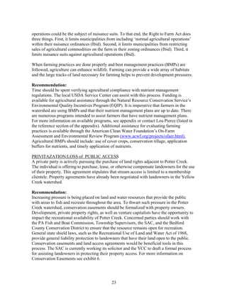 operations could be the subject of nuisance suits. To that end, the Right to Farm Act does
three things. First, it limits municipalities from including ‘normal agricultural operations’
within their nuisance ordinances (Ibid). Second, it limits municipalities from restricting
sales of agricultural commodities on the farm in their zoning ordinances (Ibid). Third, it
limits nuisance suits against agricultural operations (Ibid).
When farming practices are done properly and best management practices (BMPs) are
followed, agriculture can enhance wildlife. Farming can provide a wide array of habitats
and the large tracks of land necessary for farming helps to prevent development pressures.
Recommendation:
Time should be spent verifying agricultural compliance with nutrient management
regulations. The local USDA Service Center can assist with this process. Funding is
available for agricultural assistance through the Natural Resource Conservation Service’s
Environmental Quality Incentives Program (EQIP). It is imperative that farmers in the
watershed are using BMPs and that their nutrient management plans are up to date. There
are numerous programs intended to assist farmers that have nutrient management plans.
For more information on available programs, see appendix or contact Lou Pierce (listed in
the reference section of the appendix). Additional assistance for evaluating farming
practices is available through the American Clean Water Foundation’s On-Farm
Assessment and Environmental Review Program (www.acwf.org/projects/ofaer.html).
Agricultural BMPs should include: use of cover crops, conservation tillage, application
buffers for nutrients, and timely application of nutrients.
PRIVITAZATION/LOSS of PUBLIC ACCESS
A private party is actively pursuing the purchase of land rights adjacent to Potter Creek.
The individual is offering to purchase, lease, or otherwise compensate landowners for the use
of their property. This agreement stipulates that stream access is limited to a membership
clientele. Property agreements have already been negotiated with landowners in the Yellow
Creek watershed.
Recommendation:
Increasing pressure is being placed on land and water resources that provide the public
with areas to fish and recreate throughout the area. To thwart such pressure in the Potter
Creek watershed, conservation easements should be formalized with property owners.
Development, private property rights, as well as venture capitalists have the opportunity to
impact the recreational availability of Potter Creek. Concerned parties should work with
the PA Fish and Boat Commission, Township Supervisors, the SAC, and the Bedford
County Conservation District to ensure that the resource remains open for recreation.
General state shield laws, such as the Recreational Use of Land and Water Act of 1968,
provide general liability protection to landowners that have their land open to the public.
Conservation easements and land access agreements would be beneficial tools in this
process. The SAC is currently working its solicitor and the YCC to draft a formal process
for assisting landowners in protecting their property access. For more information on
Conservation Easements see exhibit 6.
23
 