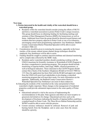 Next steps
1. Parties interested in the health and vitality of the watershed should form a
watershed group.
• Residents within the watershed should consider joining the efforts of MLTU
and form a watershed association to protect Potter Creek’s unique resources.
This group should focus on obtaining funding for facilitating mailings and
seminars of Best Management Practices (BMPs) for homeowners as well as
farms. Additional focus from the group should be directed toward farmers and
residents that have property adjacent to Potter Creek or one of its tributaries,
encouraging conservation programming exploration. Guy Stottlemyer, Bedford
County Conservation District Watershed Specialist will be able to assist
(814)623-7900-123.
2. Consideration should be given to restoring the sinuosity, especially in the lower
reaches, of the stream; natural stream channel design techniques should be
employed. Guy Stottlemyer will be able to assist.
3. Funding should be sought to continue macroinvertebrate and chemical monitoring
and to compile data collected by the SRBC study.
• Residents and/or watershed members should considering working with the
USGS Consortium for Scientific Assistance to Watersheds (CSAW) Program to
develop a comprehensive monitoring program. This program should include
monitoring of riparian buffers, land usage, BMPs, chemical parameters, as
well as biological indicators. Those interested in the CSAW Program should
contact Dave Steele of the Southern Alleghenies RC&D at 814-623-7900 Ext
119. Once the application has been filed with the RC&D and approved, experts
from the USGS will assist local stakeholders in developing a watershed
monitoring program that will meet their needs. For more information see the
appendix. Additionally, the Bedford County Conservation District’s
Watershed Specialist Guy Stottlemyer can assist in these endeavors.
4. Educating the residents of the watershed on the value and potential of their
watershed is highly important. Minor changes in the management of residential
properties could provide substantial improvement to the water quality of Potter
Creek.
• Educational outreach is vital to the success of implementing the
recommendations in this plan. State agencies and others are most receptive to
grassroots-led initiatives for change. Educational activities such as the
development of brochures indicating the benefits of riparian buffers could have
a marked benefit to Potter Creek. The Three Rivers Habitat Partnership and the
WPWP would be able to assist with this process.
• Current nuisance ordinances should be enforced. Removal of junk and
burning barrels from the floodplain- and in some cases from the stream-
should be a priority.
24
 