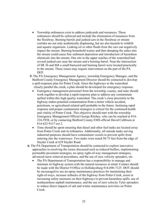 • Township ordinances exist to address junkyards and nuisances. These
ordinances should be enforced and include the elimination of nuisances from
the floodway. Burning barrels and junked cars in the floodway or stream
corridor are not only aesthetically displeasing, but are also hazards to wildlife
and aquatic organisms. Leaking oil or other fluids from the cars can negatively
impact the stream. Burning household wastes and then dumping the ashes into
the stream could cause fine sediment deposition and introduction of hazardous
chemicals into the stream. One site in the upper reaches of the watershed had
several junked cars near the stream and a burning barrel. Near the intersection
of SR 36 and 868 a small barnyard and burning barrel were located practically
in the stream. These issues may require intervention on the part of the PA
DEP.
5. The PA Emergency Management Agency, township Emergency Manager, and the
Bedford County Emergency Management Director should be contacted to develop
a spill-response plan for Potter Creek. Since the highways in the watershed
closely parallel the creek, a plan should be developed for emergency response.
• Emergency management personnel from the township, county, and state should
work together to develop a rapid response plan to address any contaminate
spilled within this high quality watershed. The creek’s close proximity to the
highway makes potential contamination from a motor vehicle accident,
petroleum, or agricultural-related spill probable in the future. Instituing rapid
response and proper containment strategies is critical for the continued health
and vitality of Potter Creek. This objective should start with the township
Emergency Management Official George Ritchey, who can be reached at 814-
224-5938, or by contacting Bedford County EMS official David Cubbison at
814-623-9117 ext 2.
• Time should be spent ensuring that diesel and other fuel tanks are located away
from Potter Creek and its tributaries. Additionally, all outside tanks serving
industrial purposes should have containment vessels to prevent spills from
entering into the waterways. Two tanks were noted 50-75 feet from the edge of
Snyder Creek at 629 Snyder Road.
6. The PA Department of Transportation should be contacted to explore innovative
approaches to resolving the issues discussed such as reduced buffers, implementing
permeable pavement strategies, no spray right-of-way management strategies,
advanced snow removal procedures, and the use of zero velocity spreaders, etc.
• The PA Department of Transportation has a responsibility to manage and
maintain its highway system with the natural resources in mind. Contact should
be made with the District 9 Office in Hollidaysburg 814-696-7125. DOT should
be encouraged to use no-spray maintenance practices for maintaining their
right-of-ways, increase setbacks of the highway from Potter Creek, assist in
increasing safety measures on their highways to prevent hazardous spills, use of
nonhazardous asphalt maintenance, and the use of zero velocity Tyler spreaders
to reduce direct impacts of salt and winter maintenance activities on Potter
Creek.
25
 
