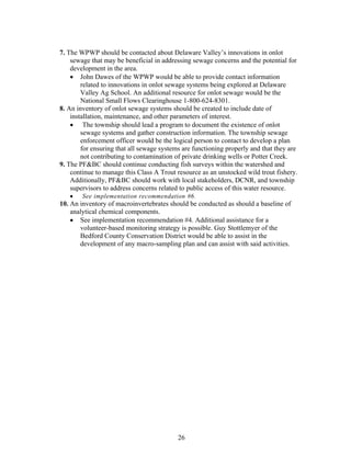 7. The WPWP should be contacted about Delaware Valley’s innovations in onlot
sewage that may be beneficial in addressing sewage concerns and the potential for
development in the area.
• John Dawes of the WPWP would be able to provide contact information
related to innovations in onlot sewage systems being explored at Delaware
Valley Ag School. An additional resource for onlot sewage would be the
National Small Flows Clearinghouse 1-800-624-8301.
8. An inventory of onlot sewage systems should be created to include date of
installation, maintenance, and other parameters of interest.
• The township should lead a program to document the existence of onlot
sewage systems and gather construction information. The township sewage
enforcement officer would be the logical person to contact to develop a plan
for ensuring that all sewage systems are functioning properly and that they are
not contributing to contamination of private drinking wells or Potter Creek.
9. The PF&BC should continue conducting fish surveys within the watershed and
continue to manage this Class A Trout resource as an unstocked wild trout fishery.
Additionally, PF&BC should work with local stakeholders, DCNR, and township
supervisors to address concerns related to public access of this water resource.
• See implementation recommendation #6.
10. An inventory of macroinvertebrates should be conducted as should a baseline of
analytical chemical components.
• See implementation recommendation #4. Additional assistance for a
volunteer-based monitoring strategy is possible. Guy Stottlemyer of the
Bedford County Conservation District would be able to assist in the
development of any macro-sampling plan and can assist with said activities.
26
 