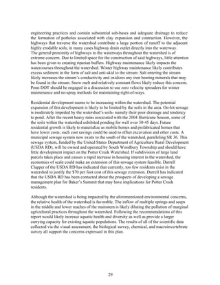engineering practices and contain substantial sub-bases and adequate drainage to reduce
the formation of potholes associated with clay expansion and contraction. However, the
highways that traverse the watershed contribute a large portion of runoff to the adjacent
highly erodable soils; in many cases highway drain outlet directly into the waterway.
The general proximity of highways to the waterways throughout the watershed is of
extreme concern. Due to limited space for the construction of said highways, little attention
has been given to creating riparian buffers. Highway maintenance likely impacts the
watercourses throughout the watershed. Winter highway maintenance likely contributes
excess sediment in the form of salt and anti-skid to the stream. Salt entering the stream
likely increases the stream’s conductivity and oxidizes any iron bearing minerals that may
be found in the stream. Snow melt and relatively constant flows likely reduce this concern.
Penn DOT should be engaged in a discussion to use zero velocity spreaders for winter
maintenance and no-spray methods for maintaining right-of-ways.
Residential development seems to be increasing within the watershed. The potential
expansion of this development is likely to be limited by the soils in the area. On-lot sewage
is moderately impeded by the watershed’s soils- namely their poor drainage and tendency
to pond. After the recent heavy rains associated with the 2004 Hurricane Season, some of
the soils within the watershed exhibited ponding for well over 30-45 days. Future
residential growth is likely to materialize as mobile homes and prefabricated homes that
have lower costs; such cost savings could be used to offset excavation and other costs. A
municipal sewage system now exists to the south of the watershed, paralleling SR 36. This
sewage system, funded by the United States Department of Agriculture Rural Development
(USDA RD), will be owned and operated by South Woodbury Township and should have
little development impact on the Potter Creek Watershed. If subdivision of large land
parcels takes place and causes a rapid increase in housing interest in the watershed, the
economics of scale could make an extension of this sewage system feasible. Darrell
Clapper of the USDA RD has indicated that currently, too few residents exist in the
watershed to justify the $70 per foot cost of this sewage extension. Darrell has indicated
that the USDA RD has been contacted about the prospects of developing a sewage
management plan for Baker’s Summit that may have implications for Potter Creek
residents.
Although the watershed is being impacted by the aforementioned environmental concerns,
the relative health of the watershed is favorable. The inflow of multiple springs and seeps
in the middle and lower reaches of the mainstem is likely diluting the pollution of marginal
agricultural practices throughout the watershed. Following the recommendations of this
report would likely increase aquatic health and diversity as well as provide a larger
carrying capacity for existing aquatic populations. The results of all of the scientific data
collected via the visual assessment, the biological survey, chemical, and macroinvertebrate
survey all support the concerns expressed in this plan.
29
 