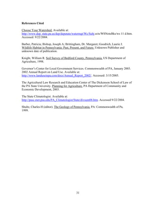 References Cited
Choose Your Watershed. Available at:
http://www.dep. state.pa.us/dep/deputate/watermgt/Wc/Subj ects/WSNoteBks/ws 11 d.htm.
Accessed: 9/22/2004.
Barber, Patricia; Bishop, Joseph A; Brittingham, Dr. Margaret; Goodrich, Laurie J.
Wildlife Habitat in Pennsylvania: Past, Present, and Future. Unknown Publisher and
unknown date of publication.
Knight, William R. Soil Survey of Bedford County, Pennsylvania. US Department of
Agriculture, 1998.
Governor’s Center for Local Government Services. Commonwealth of PA, January 2003.
2002 Annual Report on Land Use. Available at:
http://www.landuseinpa.com/docs/Annual_Report_2002/. Accessed: 3/15/2005.
The Agricultural Law Research and Education Center of The Dickenson School of Law of
the PA State University. Planning for Agriculture. PA Department of Community and
Economic Development, 2003.
The State Climatologist. Available at:
http://pasc.met.psu.edu/PA_Climatologist/State/divsum08.htm. Accessed 9/22/2004.
Shultz, Charles H (editor). The Geology of Pennsylvania. PA: Commonwealth of Pa,
1999.
31
 