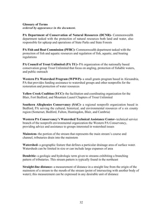 Glossary of Terms
ordered by appearance in the document.
PA Department of Conservation of Natural Resources (DCNR)- Commonwealth
department tasked with the protection of natural resources both land and water, also
responsible for upkeep and operations of State Parks and State Forests
PA Fish and Boat Commission (PFBC)- Commonwealth department tasked with the
protection of fish and aquatic resources and regulation of fish, aquatic, and boating
regulations
PA Council of Trout Unlimited (PA TU)- PA organization of the nationally based
conservation group Trout Unlimited that focus on angling, protection of fishable waters,
and public outreach
Western PA Watershed Program (WPWP)- a small grants program based in Alexandria,
PA that provides funding assistance to watershed groups and other nonprofits for the
restoration and protection of water resources
Yellow Creek Coalition (YCC)- the facilitation and coordinating organization for the
Blair, Fort Bedford, and Mountain Laurel Chapters of Trout Unlimited
Southern Alleghenies Conservancy (SAC)- a regional nonprofit organization based in
Bedford, PA serving the cultural, historical, and environmental resources of a six county
region (Somerset, Bedford, Fulton, Huntingdon, Blair, and Cambria)
Western PA Conservancy’s Watershed Technical Assistance Center- technical service
branch of the nonprofit environmental organization the Western PA Conservancy,
providing advice and assistance to groups interested in watershed issues
Mainstem- the portion of the stream that represents the main stream’s course and
channel, tributaries drain into the mainstem
Watershed- a geographic feature that defines a particular drainage area of surface water.
Watersheds can be limited in size or can include large expanses of area
Dendritic- a geologic and hydrologic term given to streams exhibiting a branching
pattern of tributaries. This stream pattern is typically found in the northeast
Straight-line distance- a measurement of distance in a straight line from the origin of the
mainstem of a stream to the mouth of the stream (point of intersecting with another body of
water); this measurement can be expressed in any desirable unit of distance
32
 