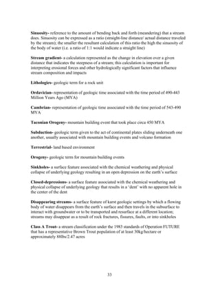 Sinuosity- reference to the amount of bending back and forth (meandering) that a stream
does. Sinuosity can be expressed as a ratio (straight-line distance/ actual distance traveled
by the stream); the smaller the resultant calculation of this ratio the high the sinuosity of
the body of water (i.e. a ratio of 1:1 would indicate a straight line)
Stream gradient- a calculation represented as the change in elevation over a given
distance that indicates the steepness of a stream; this calculation is important for
interpreting erosional forces and other hydrologically significant factors that influence
stream composition and impacts
Lithologies- geologic term for a rock unit
Ordavician- representation of geologic time associated with the time period of 490-443
Million Years Ago (MYA)
Cambrian- representation of geologic time associated with the time period of 543-490
MYA
Taconian Orogeny- mountain building event that took place circa 450 MYA
Subduction- geologic term given to the act of continental plates sliding underneath one
another, usually associated with mountain building events and volcano formation
Terrestrial- land based environment
Orogeny- geologic term for mountain building events
Sinkholes- a surface feature associated with the chemical weathering and physical
collapse of underlying geology resulting in an open depression on the earth’s surface
Closed-depressions- a surface feature associated with the chemical weathering and
physical collapse of underlying geology that results in a ‘dent’ with no apparent hole in
the center of the dent
Disappearing streams- a surface feature of karst geologic settings by which a flowing
body of water disappears from the earth’s surface and then travels in the subsurface to
interact with groundwater or to be transported and resurface at a different location;
streams may disappear as a result of rock fractures, fissures, faults, or into sinkholes
Class A Trout- a stream classification under the 1983 standards of Operation FUTURE
that has a representative Brown Trout population of at least 30kg/hectare or
approximately 88lbs/2.47 acres
33
 