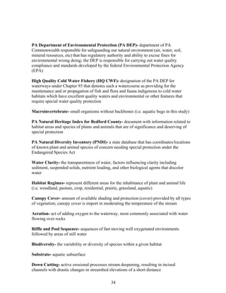 PA Department of Environmental Protection (PA DEP)- department of PA
Commonwealth responsible for safeguarding our natural environment (air, water, soil,
mineral resources, etc) that has regulatory authority and ability to excise fines for
environmental wrong doing; the DEP is responsible for carrying out water quality
compliance and standards developed by the federal Environmental Protection Agency
(EPA)
High Quality Cold Water Fishery (HQ CWF)- designation of the PA DEP for
waterways under Chapter 93 that denotes such a watercourse as providing for the
maintenance and or propagation of fish and flora and fauna indigenous to cold water
habitats which have excellent quality waters and environmental or other features that
require special water quality protection
Macroinvertebrate- small organisms without backbones (i.e. aquatic bugs in this study)
PA Natural Heritage Index for Bedford County- document with information related to
habitat areas and species of plants and animals that are of significance and deserving of
special protection
PA Natural Diversity Inventory (PNDI)- a state database that has coordinates/locations
of known plant and animal species of concern needing special protection under the
Endangered Species Act
Water Clarity- the transparentness of water, factors influencing clarity including
sediment, suspended solids, nutrient loading, and other biological agents that discolor
water
Habitat Regimes- represent different areas for the inhabitance of plant and animal life
(i.e. woodland, pasture, crop, residential, prairie, grassland, aquatic)
Canopy Cover- amount of available shading and protection (cover) provided by all types
of vegetation; canopy cover is import in moderating the temperature of the stream
Aeration- act of adding oxygen to the waterway, most commonly associated with water
flowing over rocks
Riffle and Pool Sequence- sequences of fast moving well oxygenated environments
followed by areas of still water
Biodiversity- the variability or diversity of species within a given habitat
Substrate- aquatic subsurface
Down Cutting- active erosional processes stream deepening, resulting in incised
channels with drastic changes in streambed elevations of a short distance
34
 