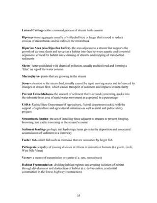 Lateral Cutting- active erosional process of stream bank erosion
Rip-rap- stone aggregate usually of volleyball size or larger that is used to reduce
erosion of streambanks and to stabilize the streambank
Riparian Area (aka Riparian buffer)- the area adjacent to a stream that supports the
growth of various plants and serves as a habitat interface between aquatic and terrestrial
organisms; critical for habitat and cleansing of streams and trapping of transported
sediments
Sheen- luster associated with chemical pollution, usually multicolored and forming a
‘film’ on top of the water column
Macrophytes- plants that are growing in the stream
Scour- abrasion to the stream bed, usually caused by rapid moving water and influenced by
changes in stream flow, which causes transport of sediment and impacts stream clarity
Percent Embeddedness- the amount of sediment that is around (cementing) rocks into
the substrate in an area of rapid water movement as expressed in a percentage
USDA- United State Department of Agriculture, federal department tasked with the
support of agriculture and agricultural initiatives as well as rural and public utility
projects
Streambank fencing- the act of installing fence adjacent to streams to prevent foraging,
browsing, and cattle traversing in the stream’s course
Sediment loading- geologic and hydrologic term given to the deposition and associated
accumulation of sediment in a waterway
Feeder fish- small fish such as minnows that are consumed by larger fish
Pathogenic- capably of causing diseases or illness in animals or humans (i.e giardi, ecoli,
West Nile Virus)
Vector- a means of transmission or carrier (i.e. rats, mosquitoes)
Habitat Fragmentation- dividing habitat regimes and creating isolation of habitat
through development and destruction of habitat (i.e. deforestation, residential
construction in the forest, highway construction)
35
 