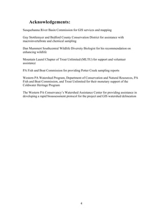 Acknowledgements:
Susquehanna River Basin Commission for GIS services and mapping
Guy Stottlemyer and Bedford County Conservation District for assistance with
macroinvertebrate and chemical sampling
Dan Mummert Southcentral Wildlife Diversity Biologist for his recommendation on
enhancing wildlife
Mountain Laurel Chapter of Trout Unlimited (MLTU) for support and volunteer
assistance
PA Fish and Boat Commission for providing Potter Creek sampling reports
Western PA Watershed Program, Department of Conservation and Natural Resources, PA
Fish and Boat Commission, and Trout Unlimited for their monetary support of the
Coldwater Heritage Program
The Western PA Conservancy’s Watershed Assistance Center for providing assistance in
developing a rapid bioassessment protocol for the project and GIS watershed delineation
4
 