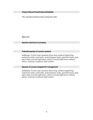 Unique Natural Areas/Features/Habitats
This watershed includes pristine spring-fed creeks
Species
Species observed on property
Potential species of concern present
Hellbender, Fowlers toad, mountain chorus frog, northern leopard frog,
eastern box turtle, wood turtle, eastern hognose snake, great blue heron, great
egret, black-crowned night heron, yellow-crowned night heron, northern
harrier, American woodcock, bank swallow
Species of concern targeted for management
Hellbender, Fowlers toad, mountain chorus frog, northern leopard frog,
eastern box turtle, wood turtle, eastern hognose snake, great blue heron, great
egret, black-crowned night heron, yellow-crowned night heron, northern
harrier, American woodcock, bank swallow
3
 
