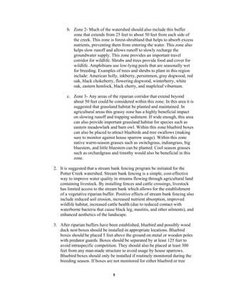 b. Zone 2- Much of the watershed should also include this buffer
zone that extends from 25 feet to about 50 feet from each side of
the creek. This zone is forest-shrubland that helps to absorb excess
nutrients, preventing them from entering the water. This zone also
helps slow runoff and allows runoff to slowly recharge the
groundwater supply. This zone provides an important travel
corridor for wildlife. Shrubs and trees provide food and cover for
wildlife. Amphibians use low-lying pools that are seasonally wet
for breeding. Examples of trees and shrubs to plant in this region
include: American holly, inkberry, persimmon, gray dogwood, red
oak, black chokeberry, flowering dogwood, winterberry, white
oak, eastern hemlock, black cherry, and mapleleaf viburnum.
c. Zone 3- Any areas of the riparian corridor that extend beyond
about 50 feet could be considered within this zone. In this area it is
suggested that grassland habitat be planted and maintained. In
agricultural areas this grassy zone has a highly beneficial impact
on slowing runoff and trapping sediment. If wide enough, this area
can also provide important grassland habitat for species such as
eastern meadowlark and barn owl. Within this zone bluebird boxes
can also be placed to attract bluebirds and tree swallows (making
sure to monitor against house sparrow usage). Within this zone
native warm-season grasses such as switchgrass, indiangrass, big
bluestem, and little bluestem can be planted. Cool season grasses
such as orchardgrass and timothy would also be beneficial in this
zone.
2. It is suggested that a stream bank fencing program be initiated for the
Potter Creek watershed. Stream bank fencing is a simple, cost-effective
way to improve water quality in streams flowing through agricultural land
containing livestock. By installing fences and cattle crossings, livestock
has limited access to the stream bank which allows for the establishment
of a vegetative riparian buffer. Positive effects of stream bank fencing also
include reduced soil erosion, increased nutrient absorption, improved
wildlife habitat, increased cattle health (due to reduced contact with
waterborne bacteria that cause black leg, mastitis, and other ailments), and
enhanced aesthetics of the landscape.
3. After riparian buffers have been established, bluebird and possibly wood
duck nest boxes should be installed in appropriate locations. Bluebird
boxes should be placed 5 feet above the ground on metal or wooden poles
with predator guards. Boxes should be separated by at least 125 feet to
avoid intraspecific competition. They should also be placed at least 300
feet from any man-made structure to avoid usage by house sparrows.
Bluebird boxes should only be installed if routinely monitored during the
breeding season. If boxes are not monitored for either bluebird or tree
5
 