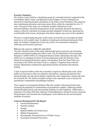 Executive Summary:
The Yellow Creek Coalition, a facilitation group for watershed activities composed of the
Fort Bedford, Blair County, and Mountain Laurel Chapter of Trout Unlimited was
interested in obtaining baseline information on the Potter Creek Watershed. This group has
been coordinating restoration and conservation efforts within the watershed for over 12
years. The goals of this study was to identify: baseline information on the
macroinvertebrates and chemical parameters on the watershed, determine the land use
impacts within the watershed, investigate possible mitigation of land uses, determine the
overall health of the stream, and project what future impacts may occur in the watershed.
The keys to understanding the goals of this study involved the use of accepted scientific
practices as well as public input. In addition to meeting the aforementioned goals of the
study, the Southern Alleghenies Conservancy (SAC) was interested in asking the
following socioeconomic questions:
What are the concerns within the watershed?
The data collected as part of this study indicated that land use practices are increasing
sediment and nutrient loading into Potter Creek. The PA Department of Environmental
Protection’s (DEP) 303D List of Impaired Streams further substantiates this data. The
303D List is a mandated inventory of stream impairment under the direction of the
federal Environmental Protection Agency with guidance from the Clean Water Act.
According to the 303D List, Potter Creek is a category 5 impaired stream with the
primary impairments resulting from agricultural nutrient enrichment and sediment
loading.
A lack of riparian buffers within the watershed is negatively affecting the creek. These
buffers are necessary to filter out sediments and nutrients, regulate groundwater flow
during droughts, provide species habitat, regulate the water temperature, and provide food
for in-stream life. The absence of public sewage in the watershed is also a concern for
groundwater contamination and pathogen transport.
These negative environmental attributes affect the residents: Decreasing biodiversity,
increasing the potential for contamination of groundwater supplies, enhancing nutrient
enrichment/algal growth, and water pooling resulting in water stagnation. Additionally, a
reduction of in-stream fish food, reduction of fish populations, increased erosion, increased
flood potential, and increased risk of pathogenic vector habitat are also environmental
attributes of concern.
Concerns Documented for this Report:
• Erosion/Sedimentation
• Nutrient Loading
• Sewage
• Riparian Buffers (for biodiversity)
• Habitat Fragmentation
• Development, Privatization/Loss of Public Access
• Farming & Farmland Preservation
5
 