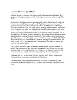 Assessment Guidance- Special Notes
Conduct the survey in groups. The groups should ideally contain 3 individuals. The
purpose in utilizing a group approach is to develop a consensus as to the scoring of the
reach.
Cruise, verify, and document your assigned sample reaches. Cruise; quickly perform a
visual assessment of the entire sample reach. Verify; look at any areas that are of
particular concern or out of the ordinary. Document; record the score for the sample
reach on your scoring sheet. BE SURE to score the entire reach as a whole. If someone
were to reassess your reach, your assessed value should be representative of their score.
Gauge each scoring parameter individually giving it a score ranging from 1-10, with 10
being a perfect correlation to the reference reach. It is imperative to score each parameter
based on what it is asking. Scoring ‘Bank Stability’ has nothing to do with the water’s
general appearance; as such turbidity should not influence your score of ‘Bank Stability’.
Be sure to discuss each parameter being scored and challenge each others opinions and
observations. Once a collective agreement has been made, document the appropriate
score on your scoring sheets.
Take copious amounts of notes. Make notes of anything that may be of interests, no
matter how consequential. The more notes, the easier it will be to determine areas of
concern and how best to address those areas. Make note of abundant species, missing
species, smells, and coloration of water or soil, anything that catches your eye.
Make a sketch, take pictures, make reference to points. Give mileage and points of
reference related to structures or easily identifiable objects.
The entire intent of this assessment is to provide a structure for replicability. This
assessment and document with serve as a guide for future study and assessments in the
area.
 