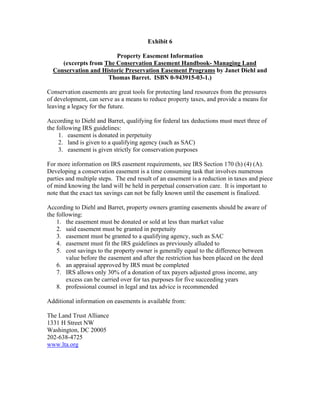 Exhibit 6
Property Easement Information
(excerpts from The Conservation Easement Handbook- Managing Land
Conservation and Historic Preservation Easement Programs by Janet Diehl and
Thomas Barret. ISBN 0-943915-03-1.)
Conservation easements are great tools for protecting land resources from the pressures
of development, can serve as a means to reduce property taxes, and provide a means for
leaving a legacy for the future.
According to Diehl and Barret, qualifying for federal tax deductions must meet three of
the following IRS guidelines:
1. easement is donated in perpetuity
2. land is given to a qualifying agency (such as SAC)
3. easement is given strictly for conservation purposes
For more information on IRS easement requirements, see IRS Section 170 (h) (4) (A).
Developing a conservation easement is a time consuming task that involves numerous
parties and multiple steps. The end result of an easement is a reduction in taxes and piece
of mind knowing the land will be held in perpetual conservation care. It is important to
note that the exact tax savings can not be fully known until the easement is finalized.
According to Diehl and Barret, property owners granting easements should be aware of
the following:
1. the easement must be donated or sold at less than market value
2. said easement must be granted in perpetuity
3. easement must be granted to a qualifying agency, such as SAC
4. easement must fit the IRS guidelines as previously alluded to
5. cost savings to the property owner is generally equal to the difference between
value before the easement and after the restriction has been placed on the deed
6. an appraisal approved by IRS must be completed
7. IRS allows only 30% of a donation of tax payers adjusted gross income, any
excess can be carried over for tax purposes for five succeeding years
8. professional counsel in legal and tax advice is recommended
Additional information on easements is available from:
The Land Trust Alliance
1331 H Street NW
Washington, DC 20005
202-638-4725
www.lta.org
 