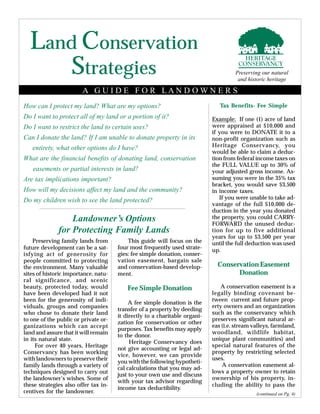 Land Conservation
How can I protect my land? What are my options?
Do I want to protect all of my land or a portion of it?
Do I want to restrict the land to certain uses?
Can I donate the land? If I am unable to donate property in its
entirety, what other options do I have?
What are the financial benefits of donating land, conservation
easements or partial interests in land?
Are tax implications important?
How will my decisions affect my land and the community?
Do my children wish to see the land protected?
Landowner’s Options
for Protecting Family Lands
Preserving family lands from
future development can be a sat-
isfying act of generosity for
people committed to protecting
the environment. Many valuable
sites of historic importance, natu-
ral significance, and scenic
beauty, protected today, would
have been developed had it not
been for the generosity of indi-
viduals, groups and companies
who chose to donate their land
to one of the public or private or-
ganizations which can accept
land and assure that it will remain
in its natural state.
For over 40 years, Heritage
Conservancy has been working
with landowners to preserve their
family lands through a variety of
techniques designed to carry out
the landowner’s wishes. Some of
these strategies also offer tax in-
centives for the landowner.
This guide will focus on the
four most frequently used strate-
gies: fee simple donation, conser-
vation easement, bargain sale
and conservation-based develop-
ment.
Fee Simple Donation
A fee simple donation is the
transfer of a property by deeding
it directly to a charitable organi-
zation for conservation or other
purposes. Tax benefits may apply
to the donor.
Heritage Conservancy does
not give accounting or legal ad-
vice, however, we can provide
you with the following hypotheti-
cal calculations that you may ad-
just to your own use and discuss
with your tax advisor regarding
income tax deductibility.
Tax Benefits- Fee Simple
Example: If one (1) acre of land
were appraised at $10,000 and
if you were to DONATE it to a
non-profit organization such as
Heritage Conservancy, you
would be able to claim a deduc-
tion from federal income taxes on
the FULL VALUE up to 30% of
your adjusted gross income. As-
suming you were in the 35% tax
bracket, you would save $3,500
in income taxes.
If you were unable to take ad-
vantage of the full $10,000 de-
duction in the year you donated
the property, you could CARRY-
FORWARD the unused deduc-
tion for up to five additional
years for up to $3,500 per year
until the full deduction was used
up.
Conservation Easement
Donation
A conservation easement is a
legally binding covenant be-
tween current and future prop-
erty owners and an organization
such as the conservancy which
preserves significant natural ar-
eas (i.e. stream valleys, farmland,
woodland, wildlife habitat,
unique plant communities) and
special natural features of the
property by restricting selected
uses.
A conservation easement al-
lows a property owner to retain
ownership of his property, in-
cluding the ability to pass the
(continued on Pg. 4)
A G U I D E F O R L A N D O W N E R S
Strategies Preserving our natural
and historic heritage
 