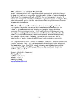 What can be done now to mitigate these impacts?
Simple, commonsense practices can be implemented to increase the health and vitality of
the watershed. By implementing habitat and water quality enhancement strategies such as
Agricultural Best Management Practices (BMPs), riparian plantings, and evaluation of
current land management within the watershed, the negative impacts can be mitigated. This
report outlines some specific concerns within the watershed and provides a list of options
for addressing the concerns.
What do we still need to understand or know to assist in solving the problem?
This report is a snapshot in time. Before this watershed assessment no previous data
existed for the tracking of positive or negative environmental impacts within the
watershed. This report should serve as a block in a foundation with future reports and
investigations building on the information provided. Information to be collected in the
future should include reevaluation of the visual assessment, macroinvertebrate studies,
fish studying, water chemistry evaluation, continued public involvement, and an
understanding of farmers using accepted BMPs and nutrient management strategies.
The Susquehanna River Basin Commission (SRBC) is conducting a macroinvertebrate and
chemical analysis of Potter Creek to better understand how this subdrainage is impairing
the Susquehanna River. This SRBC study is in year two and includes numerous other
points within the Yellow Creek Drainage. The point of contact for this study is Jen
Hoffman (717)-23 8-0423.
Southern Alleghenies Conservancy
702 West Pitt St
Fairlawn Court, Suite 8
Bedford, PA 15522
(814)-623-7900-5
sacproject@earthlink.net
6
 