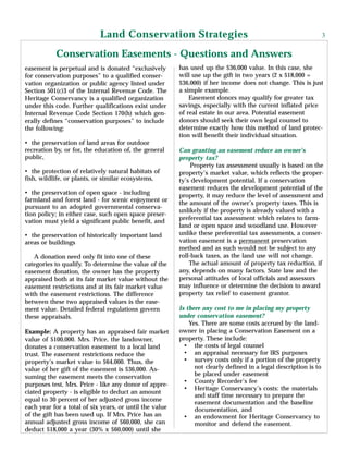 easement is perpetual and is donated “exclusively
for conservation purposes” to a qualified conser-
vation organization or public agency listed under
Section 501(c)3 of the Internal Revenue Code. The
Heritage Conservancy is a qualified organization
under this code. Further qualifications exist under
Internal Revenue Code Section 170(h) which gen-
erally defines “conservation purposes” to include
the following:
• the preservation of land areas for outdoor
recreation by, or for, the education of, the general
public,
• the protection of relatively natural habitats of
fish, wildlife, or plants, or similar ecosystems,
• the preservation of open space - including
farmland and forest land - for scenic enjoyment or
pursuant to an adopted governmental conserva-
tion policy; in either case, such open space preser-
vation must yield a significant public benefit, and
• the preservation of historically important land
areas or buildings
A donation need only fit into one of these
categories to qualify. To determine the value of the
easement donation, the owner has the property
appraised both at its fair market value without the
easement restrictions and at its fair market value
with the easement restrictions. The difference
between these two appraised values is the ease-
ment value. Detailed federal regulations govern
these appraisals.
Example: A property has an appraised fair market
value of $100,000. Mrs. Price, the landowner,
donates a conservation easement to a local land
trust. The easement restrictions reduce the
property’s market value to $64,000. Thus, the
value of her gift of the easement is $36,000. As-
suming the easement meets the conservation
purposes test, Mrs. Price - like any donor of appre-
ciated property - is eligible to deduct an amount
equal to 30 percent of her adjusted gross income
each year for a total of six years, or until the value
of the gift has been used up. If Mrs. Price has an
annual adjusted gross income of $60,000, she can
deduct $18,000 a year (30% x $60,000) until she
has used up the $36,000 value. In this case, she
will use up the gift in two years (2 x $18,000 =
$36,000) if her income does not change. This is just
a simple example.
Easement donors may qualify for greater tax
savings, especially with the current inflated price
of real estate in our area. Potential easement
donors should seek their own legal counsel to
determine exactly how this method of land protec-
tion will benefit their individual situation.
Can granting an easement reduce an owner’s
property tax?
Property tax assessment usually is based on the
property’s market value, which reflects the proper-
ty’s development potential. If a conservation
easement reduces the development potential of the
property, it may reduce the level of assessment and
the amount of the owner’s property taxes. This is
unlikely if the property is already valued with a
preferential tax assessment which relates to farm-
land or open space and woodland use. However
unlike these preferential tax assessments, a conser-
vation easement is a permanent preservation
method and as such would not be subject to any
roll-back taxes, as the land use will not change.
The actual amount of property tax reduction, if
any, depends on many factors. State law and the
personal attitudes of local officials and assessors
may influence or determine the decision to award
property tax relief to easement grantor.
Is there any cost to me in placing my property
under conservation easement?
Yes. There are some costs accrued by the land-
owner in placing a Conservation Easement on a
property. These include:
• the costs of legal counsel
• an appraisal necessary for lRS purposes
• survey costs only if a portion of the property
not clearly defined in a legal description is to
be placed under easement
• County Recorder’s fee
• Heritage Conservancy’s costs: the materials
and staff time necessary to prepare the
easement documentation and the baseline
documentation, and
• an endowment for Heritage Conservancy to
monitor and defend the easement.
Conservation Easements - Questions and Answers
Land Conservation Strategies 3
 