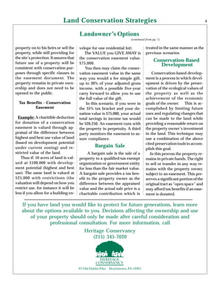 Land Conservation Strategies
Landowner’s Options
(continued from pg. 1)
Bargain Sale
4
If you have land you would like to protect for future generations, learn more
about the options available to you. Decisions affecting the ownership and use
of your property should only be made after careful consideration and
professional consultation. For more information, call
85 Old Dublin Pike Doylestown, PA18901
A bargain sale is the sale of a
property to a qualified tax exempt
organization or government entity
for less than the fair market value.
A bargain sale provides a tax ben-
efit to the property owner as the
difference between the appraised
value and the actual sale price is a
charitable contribution which is
Conservation-based develop-
ment is a process in which devel-
opment is driven by the preser-
vation of the ecological values of
the property as well as the
achievement of the economic
goals of the owner. This is ac-
complished by limiting future
uses and regulating changes that
can be made to the land while
providing a reasonable return on
the property owner’s investment
in the land. This technique may
use a combination of the above
cited preservation tools to accom-
plish this goal.
In this process the property re-
mains in private hands. The right
to sell or transfer in any way re-
mains with the property owner,
subject to an easement. This pre-
serves a significant portion of the
original tract as “open space” and
may afford tax benefits if an ease-
ment is donated.
property on to his heirs or sell the
property, while still providing for
the site’s protection. It assures that
future use of a property will be
consistent with conservation pur-
poses through specific clauses in
the easement document. The
property remains in private own-
ership and does not need to be
opened to the public.
Tax Benefits - Conservation
Easement
Example: A charitible deduction
for donation of a conservation
easement is valued through ap-
praisal of the difference between
highest and best use value of land
(based on development potential
under current zoning) and re-
stricted value of the land.
Thus if: 10 acres of land is val-
ued at $100,000 with develop-
ment potential (highest and best
use). The same land is valued at
$25,000 with restrictions (the
valuation will depend on how you
restrict use, for instance it will be
less if you allow for a building en-
Conservation-Based
Development
velope for one residential lot).
The VALUE you GIVE AWAY is
the conservation easement value:
$75,000.
You then may claim the conser-
vation easement value in the same
way you would a fee simple gift,
up to 30% of your adjusted gross
income, with a possible five-year
carry forward to allow you to use
the full value of the gift.
In this scenario, if you were in
the 35% tax bracket and your do-
nation value is $75,000, your actual
total savings in income tax would
be $26,250. An easement runs with
the property in perpetuity. A third
party monitors the easement to as-
sure compliance.
treated in the same manner as the
previous scenarios.
Heritage Conservancy
(215) 345-7020
 