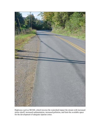 Highways such as SR 868, which traverse the watershed impact the stream with increased
storm runoff, increased sedimentation, increased pollution, and limit the available space
for the development of adequate riparian zones.
 