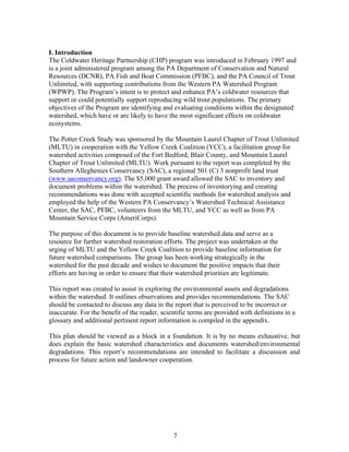 I. Introduction
The Coldwater Heritage Partnership (CHP) program was introduced in February 1997 and
is a joint administered program among the PA Department of Conservation and Natural
Resources (DCNR), PA Fish and Boat Commission (PFBC), and the PA Council of Trout
Unlimited, with supporting contributions from the Western PA Watershed Program
(WPWP). The Program’s intent is to protect and enhance PA’s coldwater resources that
support or could potentially support reproducing wild trout populations. The primary
objectives of the Program are identifying and evaluating conditions within the designated
watershed, which have or are likely to have the most significant effects on coldwater
ecosystems.
The Potter Creek Study was sponsored by the Mountain Laurel Chapter of Trout Unlimited
(MLTU) in cooperation with the Yellow Creek Coalition (YCC), a facilitation group for
watershed activities composed of the Fort Bedford, Blair County, and Mountain Laurel
Chapter of Trout Unlimited (MLTU). Work pursuant to the report was completed by the
Southern Alleghenies Conservancy (SAC), a regional 501 (C) 3 nonprofit land trust
(www.saconservancy.org). The $5,000 grant award allowed the SAC to inventory and
document problems within the watershed. The process of inventorying and creating
recommendations was done with accepted scientific methods for watershed analysis and
employed the help of the Western PA Conservancy’s Watershed Technical Assistance
Center, the SAC, PFBC, volunteers from the MLTU, and YCC as well as from PA
Mountain Service Corps (AmeriCorps).
The purpose of this document is to provide baseline watershed data and serve as a
resource for further watershed restoration efforts. The project was undertaken at the
urging of MLTU and the Yellow Creek Coalition to provide baseline information for
future watershed comparisons. The group has been working strategically in the
watershed for the past decade and wishes to document the positive impacts that their
efforts are having in order to ensure that their watershed priorities are legitimate.
This report was created to assist in exploring the environmental assets and degradations
within the watershed. It outlines observations and provides recommendations. The SAC
should be contacted to discuss any data in the report that is perceived to be incorrect or
inaccurate. For the benefit of the reader, scientific terms are provided with definitions in a
glossary and additional pertinent report information is compiled in the appendix.
This plan should be viewed as a block in a foundation. It is by no means exhaustive, but
does explain the basic watershed characteristics and documents watershed/environmental
degradations. This report’s recommendations are intended to facilitate a discussion and
process for future action and landowner cooperation.
7
 