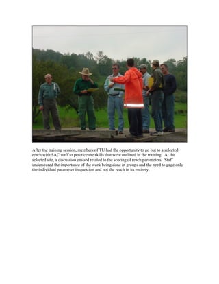 After the training session, members of TU had the opportunity to go out to a selected
reach with SAC staff to practice the skills that were outlined in the training. At the
selected site, a discussion ensued related to the scoring of reach parameters. Staff
underscored the importance of the work being done in groups and the need to gage only
the individual parameter in question and not the reach in its entirety.
 