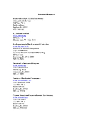 Watershed Resources
Bedford County Conservation District
Attn: Jen Lentz-Kovacs
702 West Pitt St
Fairlawn Court
Bedford, PA 15522
623-7900-108
PA Trout Unlimited
www.patrout.org
PO Box 5148
Pleasant Gap, PA 16823-5148
PA Department of Environmental Protection
www.dep.state.pa.us
Bureau of Watershed Management
Attn: Stuart Gansell
10th
Floor Rachel Carson State Office Bldg
PO Box 8555
Harrisburg, PA 17105-8555
717-783-7420
Western PA Watershed Program
www.wpawp.org
Attn: R John Dawes
9697 Loop Road
Alexandria, PA 16611
814-669-4244
Southern Alleghenies Conservancy
www.saconservancy.org
Attn: Branden S Diehl
702 West Pitt St
Fairlawn Court
Bedford, PA 15522
814-623-7900-5
Natural Resources Conservation and Development
www.nrcs.usda.gov
Attn: Lou Pierce
702 West Pitt St
Fairlawn Court
Bedford, PA 15522
814-623-7900-116
 