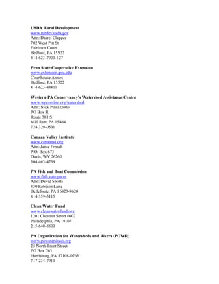 USDA Rural Development
www.rurdev.usda.gov
Attn: Darrel Clapper
702 West Pitt St
Fairlawn Court
Bedford, PA 15522
814-623-7900-127
Penn State Cooperative Extension
www.extension.psu.edu
Courthouse Annex
Bedford, PA 15522
814-623-44800
Western PA Conservancy’s Watershed Assistance Center
www.wpconline.org/watershed
Attn: Nick Pinnizzotto
PO Box R
Route 381 S
Mill Run, PA 15464
724-329-0531
Canaan Valley Institute
www.canaanvi.org
Attn: Janie French
P.O. Box 673
Davis, WV 26260
304-463-4739
PA Fish and Boat Commission
www.fish.state.pa.us
Attn: David Spotts
450 Robison Lane
Bellefonte, PA 16823-9620
814-359-5115
Clean Water Fund
www.cleanwaterfund.org
1201 Chestnut Street #602
Philadelphia, PA 19107
215-640-8800
PA Organization for Watersheds and Rivers (POWR)
www.pawatersheds.org
25 North Front Street
PO Box 765
Harrisburg, PA 17108-0765
717-234-7910
 