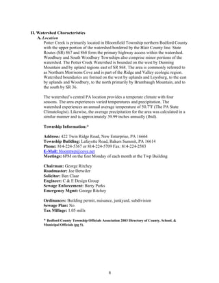 II. Watershed Characteristics
A. Location
Potter Creek is primarily located in Bloomfield Township northern Bedford County
with the upper portion of the watershed bordered by the Blair County line. State
Routes (SR) 867 and 868 form the primary highway access within the watershed.
Woodbury and South Woodbury Townships also comprise minor portions of the
watershed. The Potter Creek Watershed is bounded on the west by Dunning
Mountain and by upland regions east of SR 868. The area is commonly referred to
as Northern Morrisons Cove and is part of the Ridge and Valley ecologic region.
Watershed boundaries are formed on the west by uplands and Loysburg, to the east
by uplands and Woodbury, to the north primarily by Brumbaugh Mountain, and to
the south by SR 36.
The watershed’s central PA location provides a temperate climate with four
seasons. The area experiences varied temperatures and precipitation. The
watershed experiences an annual average temperature of 50.7o
F (The PA State
Climatologist). Likewise, the average precipitation for the area was calculated in a
similar manner and is approximately 39.99 inches annually (Ibid).
Township Information:*
Address: 422 Twin Ridge Road, New Enterprise, PA 16664
Township Building: Lafayette Road, Bakers Summit, PA 16614
Phone: 814-224-5367 or 814-224-5709 Fax: 814-224-2583
E-Mail: bloomtwp@cove.net
Meetings: 6PM on the first Monday of each month at the Twp Building
Chairman: George Ritchey
Roadmaster: Joe Detwiler
Solicitor: Ben Claar
Engineer: C & E Design Group
Sewage Enforcement: Barry Parks
Emergency Mgmt: George Ritchey
Ordinances: Building permit, nuisance, junkyard, subdivision
Sewage Plan: No
Tax Millage: 1.05 mills
* Bedford County Township Officials Association 2003 Directory of County, School, &
Municipal Officials (pg 5).
8
 