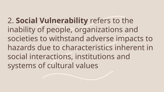 2. Social Vulnerability refers to the
inability of people, organizations and
societies to withstand adverse impacts to
hazards due to characteristics inherent in
social interactions, institutions and
systems of cultural values
 