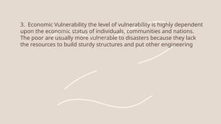 3. Economic Vulnerability the level of vulnerability is highly dependent
upon the economic status of individuals, communities and nations.
The poor are usually more vulnerable to disasters because they lack
the resources to build sturdy structures and put other engineering
 