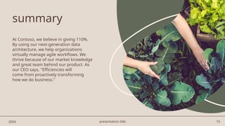 presentation title 15
summary
At Contoso, we believe in giving 110%.
By using our next-generation data
architecture, we help organizations
virtually manage agile workflows. We
thrive because of our market knowledge
and great team behind our product. As
our CEO says, "Efficiencies will
come from proactively transforming
how we do business."​
20XX
 