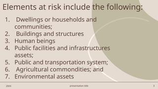 presentation title 3
Elements at risk include the following:
1. Dwellings or households and
communities;
2. Buildings and structures
3. Human beings
4. Public facilities and infrastructures
assets;
5. Public and transportation system;
6. Agricultural commondities; and
7. Environmental assets
20XX
 
