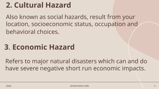 presentation title 5
2. Cultural Hazard
20XX
Also known as social hazards, result from your
location, socioeconomic status, occupation and
behavioral choices.
3. Economic Hazard
Refers to major natural disasters which can and do
have severe negative short run economic impacts.
 