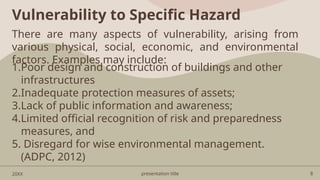 presentation title 8
Vulnerability to Specific Hazard
20XX
There are many aspects of vulnerability, arising from
various physical, social, economic, and environmental
factors. Examples may include:
1.Poor design and construction of buildings and other
infrastructures
2.Inadequate protection measures of assets;
3.Lack of public information and awareness;
4.Limited official recognition of risk and preparedness
measures, and
5. Disregard for wise environmental management.
(ADPC, 2012)
 