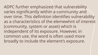 ADPC further emphasized that vulnerability
varies significantly within a community and
over time. This definition identifies vulnerability
as a characteristics of the elemewhnt of interest
(community, system or asset) which is
independent of its exposure. However, in
common use, the word is often used more
broadly to include the element’s exposure.
 