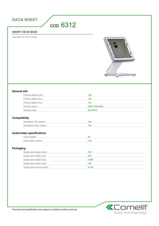 DATA SHEET
The technical specifications are subject to variations without warning
SMART DESK BASE
Desk Base for Smart monitor.
COD. 6312
General info
Product height (mm): 190
Product width (mm): 145
Product depth (mm): 120
Product colour: GREY RAL9006
Intrastat code: 85176910
Compatibility
Simplebus Top system: Yes
Simplebus Color system: Yes
Audio/video specifications
Audio system: No
Audio/video system: Yes
Packaging
Single pack height (mm): 155
Single pack width (mm): 245
Single pack weight (Kg): 0,826
Single pack depth (mm): 160
Single pack volume (dm3): 6,076
 
