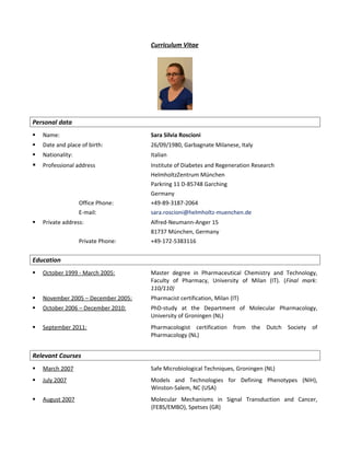Curriculum Vitae
Personal data
 Name: Sara Silvia Roscioni
 Date and place of birth: 26/09/1980, Garbagnate Milanese, Italy
 Nationality: Italian
 Professional address Institute of Diabetes and Regeneration Research
HelmholtzZentrum München
Parkring 11 D-85748 Garching
Germany
Office Phone: +49-89-3187-2064
E-mail: sara.roscioni@helmholtz-muenchen.de
 Private address: Alfred-Neumann-Anger 15
81737 München, Germany
Private Phone: +49-172-5383116
Education
 October 1999 - March 2005: Master degree in Pharmaceutical Chemistry and Technology,
Faculty of Pharmacy, University of Milan (IT). (Final mark:
110/110)
 November 2005 – December 2005: Pharmacist certification, Milan (IT)
 October 2006 – December 2010: PhD-study at the Department of Molecular Pharmacology,
University of Groningen (NL)
 September 2011: Pharmacologist certification from the Dutch Society of
Pharmacology (NL)
Relevant Courses
 March 2007 Safe Microbiological Techniques, Groningen (NL)
 July 2007 Models and Technologies for Defining Phenotypes (NIH),
Winston-Salem, NC (USA)
 August 2007 Molecular Mechanisms in Signal Transduction and Cancer,
(FEBS/EMBO), Spetses (GR)
 