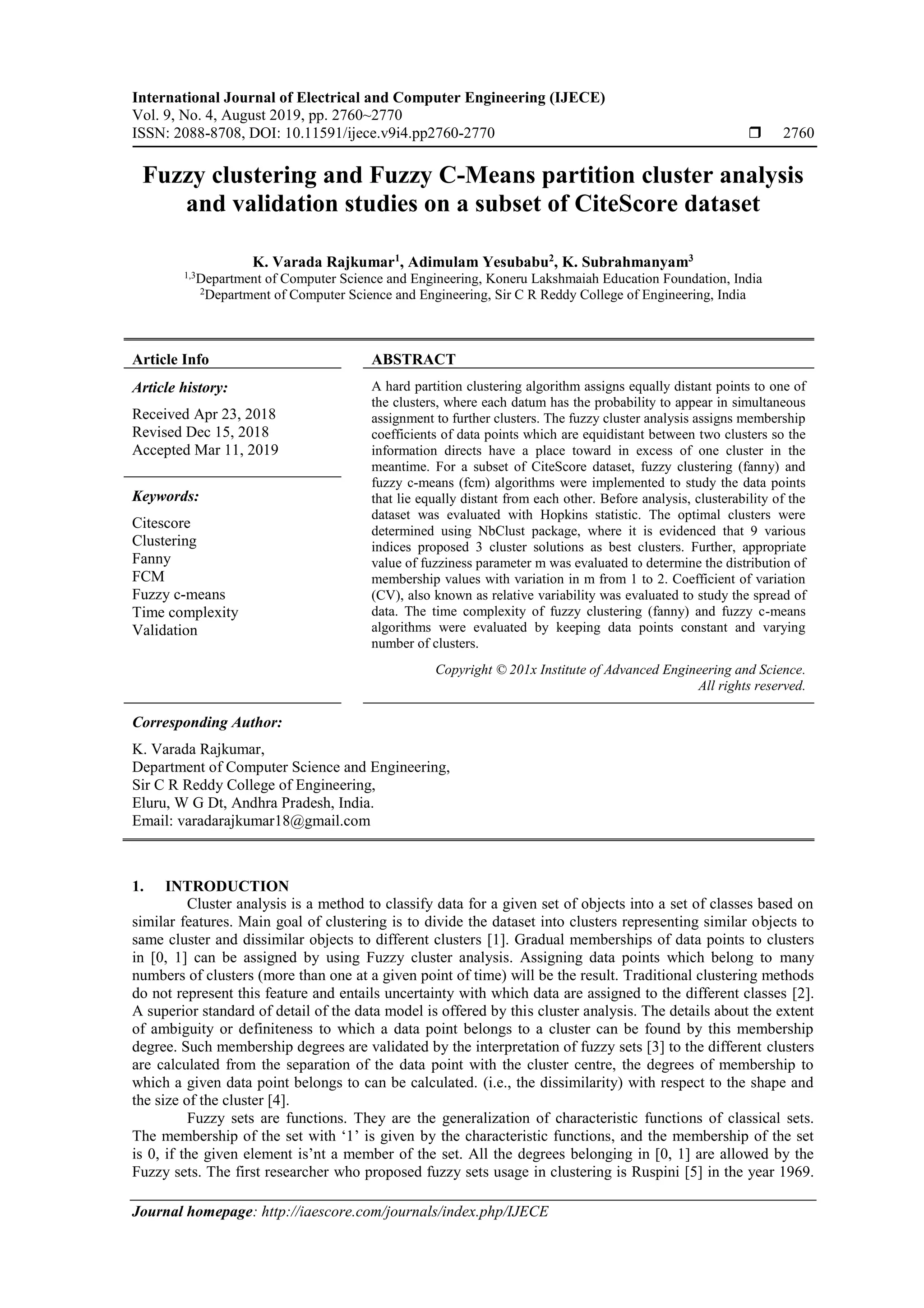 International Journal of Electrical and Computer Engineering (IJECE) Vol. 9, No. 4, August 2019, pp. 2760~2770 ISSN: 2088-8708, DOI: 10.11591/ijece.v9i4.pp2760-2770  2760 Journal homepage: http://iaescore.com/journals/index.php/IJECE Fuzzy clustering and Fuzzy C-Means partition cluster analysis and validation studies on a subset of CiteScore dataset K. Varada Rajkumar1 , Adimulam Yesubabu2 , K. Subrahmanyam3 1,3 Department of Computer Science and Engineering, Koneru Lakshmaiah Education Foundation, India 2 Department of Computer Science and Engineering, Sir C R Reddy College of Engineering, India Article Info ABSTRACT Article history: Received Apr 23, 2018 Revised Dec 15, 2018 Accepted Mar 11, 2019 A hard partition clustering algorithm assigns equally distant points to one of the clusters, where each datum has the probability to appear in simultaneous assignment to further clusters. The fuzzy cluster analysis assigns membership coefficients of data points which are equidistant between two clusters so the information directs have a place toward in excess of one cluster in the meantime. For a subset of CiteScore dataset, fuzzy clustering (fanny) and fuzzy c-means (fcm) algorithms were implemented to study the data points that lie equally distant from each other. Before analysis, clusterability of the dataset was evaluated with Hopkins statistic. The optimal clusters were determined using NbClust package, where it is evidenced that 9 various indices proposed 3 cluster solutions as best clusters. Further, appropriate value of fuzziness parameter m was evaluated to determine the distribution of membership values with variation in m from 1 to 2. Coefficient of variation (CV), also known as relative variability was evaluated to study the spread of data. The time complexity of fuzzy clustering (fanny) and fuzzy c-means algorithms were evaluated by keeping data points constant and varying number of clusters. Keywords: Citescore Clustering Fanny FCM Fuzzy c-means Time complexity Validation Copyright © 201x Institute of Advanced Engineering and Science. All rights reserved. Corresponding Author: K. Varada Rajkumar, Department of Computer Science and Engineering, Sir C R Reddy College of Engineering, Eluru, W G Dt, Andhra Pradesh, India. Email: varadarajkumar18@gmail.com 1. INTRODUCTION Cluster analysis is a method to classify data for a given set of objects into a set of classes based on similar features. Main goal of clustering is to divide the dataset into clusters representing similar objects to same cluster and dissimilar objects to different clusters [1]. Gradual memberships of data points to clusters in [0, 1] can be assigned by using Fuzzy cluster analysis. Assigning data points which belong to many numbers of clusters (more than one at a given point of time) will be the result. Traditional clustering methods do not represent this feature and entails uncertainty with which data are assigned to the different classes [2]. A superior standard of detail of the data model is offered by this cluster analysis. The details about the extent of ambiguity or definiteness to which a data point belongs to a cluster can be found by this membership degree. Such membership degrees are validated by the interpretation of fuzzy sets [3] to the different clusters are calculated from the separation of the data point with the cluster centre, the degrees of membership to which a given data point belongs to can be calculated. (i.e., the dissimilarity) with respect to the shape and the size of the cluster [4]. Fuzzy sets are functions. They are the generalization of characteristic functions of classical sets. The membership of the set with ‘1’ is given by the characteristic functions, and the membership of the set is 0, if the given element is’nt a member of the set. All the degrees belonging in [0, 1] are allowed by the Fuzzy sets. The first researcher who proposed fuzzy sets usage in clustering is Ruspini [5] in the year 1969. 