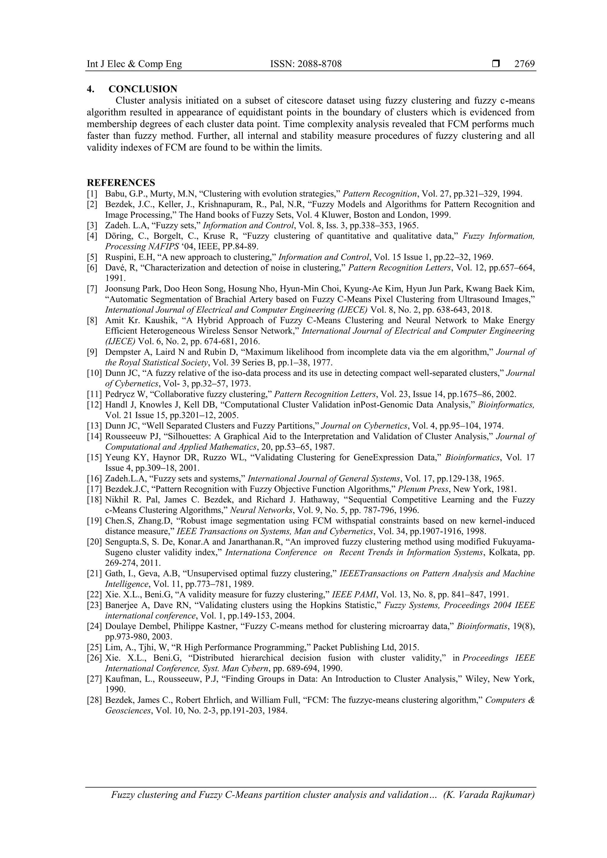Int J Elec & Comp Eng ISSN: 2088-8708  Fuzzy clustering and Fuzzy C-Means partition cluster analysis and validation… (K. Varada Rajkumar) 2769 4. CONCLUSION Cluster analysis initiated on a subset of citescore dataset using fuzzy clustering and fuzzy c-means algorithm resulted in appearance of equidistant points in the boundary of clusters which is evidenced from membership degrees of each cluster data point. Time complexity analysis revealed that FCM performs much faster than fuzzy method. Further, all internal and stability measure procedures of fuzzy clustering and all validity indexes of FCM are found to be within the limits. REFERENCES [1] Babu, G.P., Murty, M.N, “Clustering with evolution strategies,” Pattern Recognition, Vol. 27, pp.321–329, 1994. [2] Bezdek, J.C., Keller, J., Krishnapuram, R., Pal, N.R, “Fuzzy Models and Algorithms for Pattern Recognition and Image Processing,” The Hand books of Fuzzy Sets, Vol. 4 Kluwer, Boston and London, 1999. [3] Zadeh. L.A, “Fuzzy sets,” Information and Control, Vol. 8, Iss. 3, pp.338–353, 1965. [4] Döring, C., Borgelt, C., Kruse R, “Fuzzy clustering of quantitative and qualitative data,” Fuzzy Information, Processing NAFIPS ‘04, IEEE, PP.84-89. [5] Ruspini, E.H, “A new approach to clustering,” Information and Control, Vol. 15 Issue 1, pp.22–32, 1969. [6] Davé, R, “Characterization and detection of noise in clustering,” Pattern Recognition Letters, Vol. 12, pp.657–664, 1991. [7] Joonsung Park, Doo Heon Song, Hosung Nho, Hyun-Min Choi, Kyung-Ae Kim, Hyun Jun Park, Kwang Baek Kim, “Automatic Segmentation of Brachial Artery based on Fuzzy C-Means Pixel Clustering from Ultrasound Images,” International Journal of Electrical and Computer Engineering (IJECE) Vol. 8, No. 2, pp. 638-643, 2018. [8] Amit Kr. Kaushik, “A Hybrid Approach of Fuzzy C-Means Clustering and Neural Network to Make Energy Efficient Heterogeneous Wireless Sensor Network,” International Journal of Electrical and Computer Engineering (IJECE) Vol. 6, No. 2, pp. 674-681, 2016. [9] Dempster A, Laird N and Rubin D, “Maximum likelihood from incomplete data via the em algorithm,” Journal of the Royal Statistical Society, Vol. 39 Series B, pp.1–38, 1977. [10] Dunn JC, “A fuzzy relative of the iso-data process and its use in detecting compact well-separated clusters,” Journal of Cybernetics, Vol- 3, pp.32–57, 1973. [11] Pedrycz W, “Collaborative fuzzy clustering,” Pattern Recognition Letters, Vol. 23, Issue 14, pp.1675–86, 2002. [12] Handl J, Knowles J, Kell DB, “Computational Cluster Validation inPost-Genomic Data Analysis,” Bioinformatics, Vol. 21 Issue 15, pp.3201–12, 2005. [13] Dunn JC, “Well Separated Clusters and Fuzzy Partitions,” Journal on Cybernetics, Vol. 4, pp.95–104, 1974. [14] Rousseeuw PJ, “Silhouettes: A Graphical Aid to the Interpretation and Validation of Cluster Analysis,” Journal of Computational and Applied Mathematics, 20, pp.53–65, 1987. [15] Yeung KY, Haynor DR, Ruzzo WL, “Validating Clustering for GeneExpression Data,” Bioinformatics, Vol. 17 Issue 4, pp.309–18, 2001. [16] Zadeh.L.A, “Fuzzy sets and systems,” International Journal of General Systems, Vol. 17, pp.129-138, 1965. [17] Bezdek.J.C, “Pattern Recognition with Fuzzy Objective Function Algorithms,” Plenum Press, New York, 1981. [18] Nikhil R. Pal, James C. Bezdek, and Richard J. Hathaway, “Sequential Competitive Learning and the Fuzzy c-Means Clustering Algorithms,” Neural Networks, Vol. 9, No. 5, pp. 787-796, 1996. [19] Chen.S, Zhang.D, “Robust image segmentation using FCM withspatial constraints based on new kernel-induced distance measure,” IEEE Transactions on Systems, Man and Cybernetics, Vol. 34, pp.1907-1916, 1998. [20] Sengupta.S, S. De, Konar.A and Janarthanan.R, “An improved fuzzy clustering method using modified Fukuyama- Sugeno cluster validity index,” Internationa Conference on Recent Trends in Information Systems, Kolkata, pp. 269-274, 2011. [21] Gath, I., Geva, A.B, “Unsupervised optimal fuzzy clustering,” IEEETransactions on Pattern Analysis and Machine Intelligence, Vol. 11, pp.773–781, 1989. [22] Xie. X.L., Beni.G, “A validity measure for fuzzy clustering,” IEEE PAMI, Vol. 13, No. 8, pp. 841–847, 1991. [23] Banerjee A, Dave RN, “Validating clusters using the Hopkins Statistic,” Fuzzy Systems, Proceedings 2004 IEEE international conference, Vol. 1, pp.149-153, 2004. [24] Doulaye Dembel, Philippe Kastner, “Fuzzy C-means method for clustering microarray data,” Bioinformatis, 19(8), pp.973-980, 2003. [25] Lim, A., Tjhi, W, “R High Performance Programming,” Packet Publishing Ltd, 2015. [26] Xie. X.L., Beni.G, “Distributed hierarchical decision fusion with cluster validity,” in Proceedings IEEE International Conference, Syst. Man Cybern, pp. 689-694, 1990. [27] Kaufman, L., Rousseeuw, P.J, “Finding Groups in Data: An Introduction to Cluster Analysis,” Wiley, New York, 1990. [28] Bezdek, James C., Robert Ehrlich, and William Full, “FCM: The fuzzyc-means clustering algorithm,” Computers & Geosciences, Vol. 10, No. 2-3, pp.191-203, 1984. 