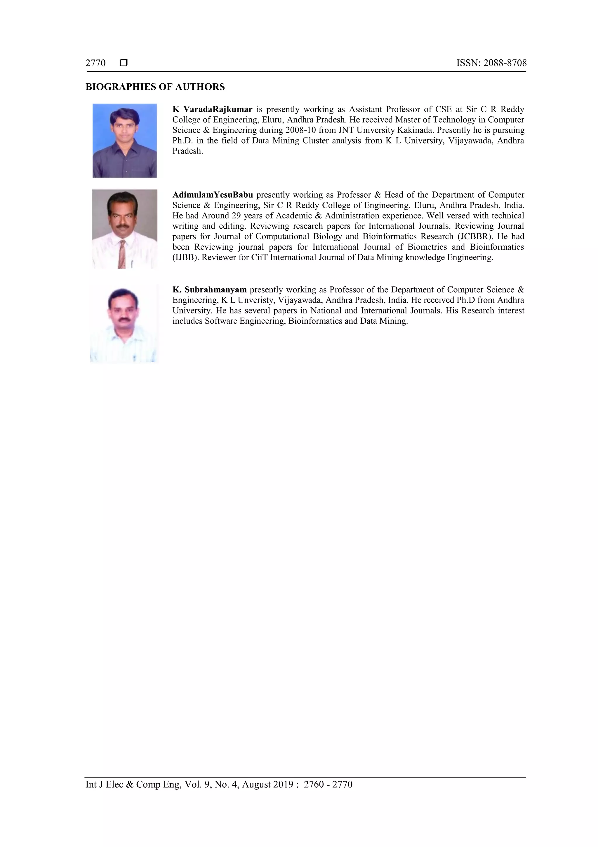  ISSN: 2088-8708 Int J Elec & Comp Eng, Vol. 9, No. 4, August 2019 : 2760 - 2770 2770 BIOGRAPHIES OF AUTHORS K VaradaRajkumar is presently working as Assistant Professor of CSE at Sir C R Reddy College of Engineering, Eluru, Andhra Pradesh. He received Master of Technology in Computer Science & Engineering during 2008-10 from JNT University Kakinada. Presently he is pursuing Ph.D. in the field of Data Mining Cluster analysis from K L University, Vijayawada, Andhra Pradesh. AdimulamYesuBabu presently working as Professor & Head of the Department of Computer Science & Engineering, Sir C R Reddy College of Engineering, Eluru, Andhra Pradesh, India. He had Around 29 years of Academic & Administration experience. Well versed with technical writing and editing. Reviewing research papers for International Journals. Reviewing Journal papers for Journal of Computational Biology and Bioinformatics Research (JCBBR). He had been Reviewing journal papers for International Journal of Biometrics and Bioinformatics (IJBB). Reviewer for CiiT International Journal of Data Mining knowledge Engineering. K. Subrahmanyam presently working as Professor of the Department of Computer Science & Engineering, K L Unveristy, Vijayawada, Andhra Pradesh, India. He received Ph.D from Andhra University. He has several papers in National and International Journals. His Research interest includes Software Engineering, Bioinformatics and Data Mining. 