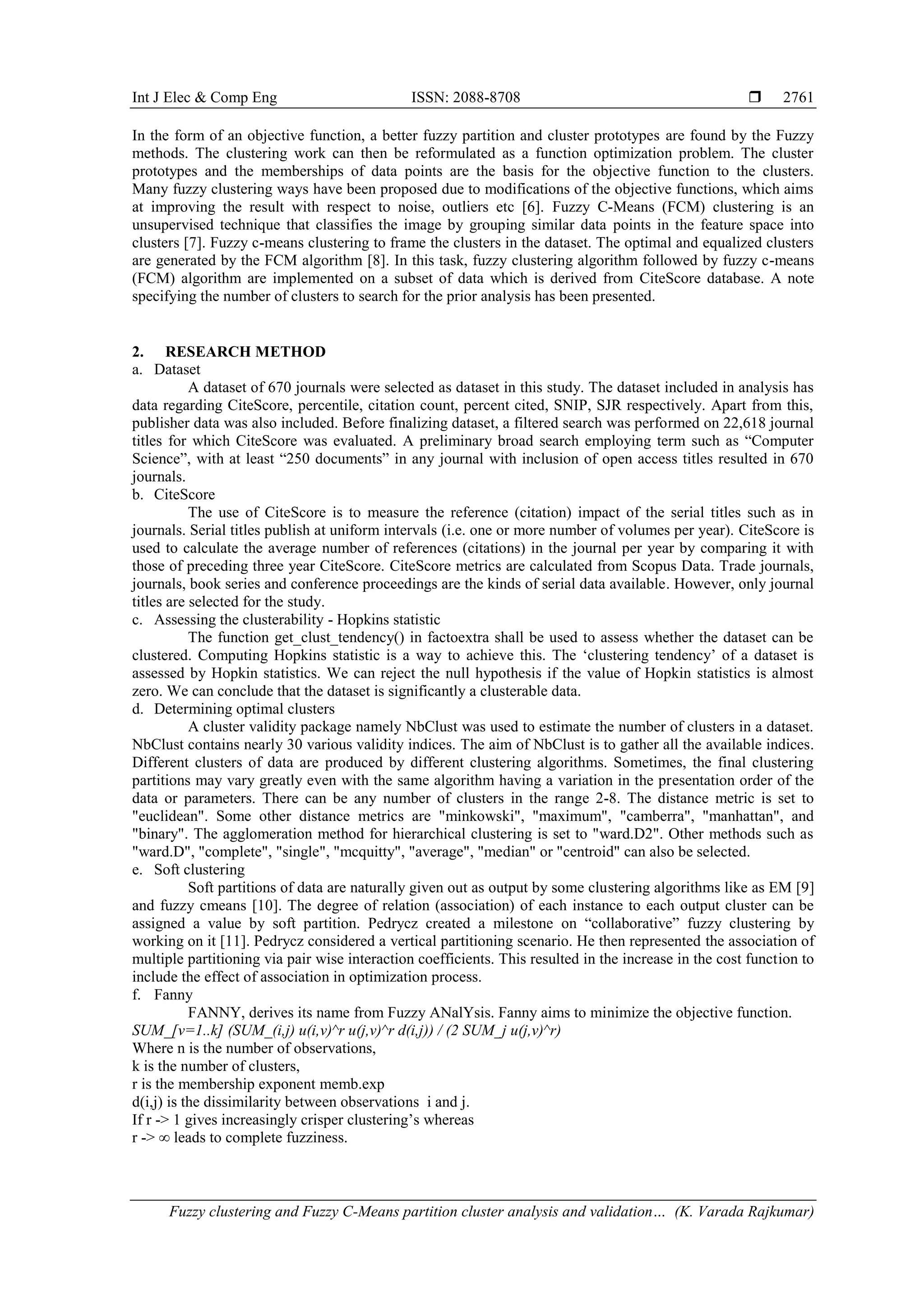Int J Elec & Comp Eng ISSN: 2088-8708  Fuzzy clustering and Fuzzy C-Means partition cluster analysis and validation… (K. Varada Rajkumar) 2761 In the form of an objective function, a better fuzzy partition and cluster prototypes are found by the Fuzzy methods. The clustering work can then be reformulated as a function optimization problem. The cluster prototypes and the memberships of data points are the basis for the objective function to the clusters. Many fuzzy clustering ways have been proposed due to modifications of the objective functions, which aims at improving the result with respect to noise, outliers etc [6]. Fuzzy C-Means (FCM) clustering is an unsupervised technique that classifies the image by grouping similar data points in the feature space into clusters [7]. Fuzzy c-means clustering to frame the clusters in the dataset. The optimal and equalized clusters are generated by the FCM algorithm [8]. In this task, fuzzy clustering algorithm followed by fuzzy c-means (FCM) algorithm are implemented on a subset of data which is derived from CiteScore database. A note specifying the number of clusters to search for the prior analysis has been presented. 2. RESEARCH METHOD a. Dataset A dataset of 670 journals were selected as dataset in this study. The dataset included in analysis has data regarding CiteScore, percentile, citation count, percent cited, SNIP, SJR respectively. Apart from this, publisher data was also included. Before finalizing dataset, a filtered search was performed on 22,618 journal titles for which CiteScore was evaluated. A preliminary broad search employing term such as “Computer Science”, with at least “250 documents” in any journal with inclusion of open access titles resulted in 670 journals. b. CiteScore The use of CiteScore is to measure the reference (citation) impact of the serial titles such as in journals. Serial titles publish at uniform intervals (i.e. one or more number of volumes per year). CiteScore is used to calculate the average number of references (citations) in the journal per year by comparing it with those of preceding three year CiteScore. CiteScore metrics are calculated from Scopus Data. Trade journals, journals, book series and conference proceedings are the kinds of serial data available. However, only journal titles are selected for the study. c. Assessing the clusterability - Hopkins statistic The function get_clust_tendency() in factoextra shall be used to assess whether the dataset can be clustered. Computing Hopkins statistic is a way to achieve this. The ‘clustering tendency’ of a dataset is assessed by Hopkin statistics. We can reject the null hypothesis if the value of Hopkin statistics is almost zero. We can conclude that the dataset is significantly a clusterable data. d. Determining optimal clusters A cluster validity package namely NbClust was used to estimate the number of clusters in a dataset. NbClust contains nearly 30 various validity indices. The aim of NbClust is to gather all the available indices. Different clusters of data are produced by different clustering algorithms. Sometimes, the final clustering partitions may vary greatly even with the same algorithm having a variation in the presentation order of the data or parameters. There can be any number of clusters in the range 2-8. The distance metric is set to "euclidean". Some other distance metrics are "minkowski", "maximum", "camberra", "manhattan", and "binary". The agglomeration method for hierarchical clustering is set to "ward.D2". Other methods such as "ward.D", "complete", "single", "mcquitty", "average", "median" or "centroid" can also be selected. e. Soft clustering Soft partitions of data are naturally given out as output by some clustering algorithms like as EM [9] and fuzzy cmeans [10]. The degree of relation (association) of each instance to each output cluster can be assigned a value by soft partition. Pedrycz created a milestone on “collaborative” fuzzy clustering by working on it [11]. Pedrycz considered a vertical partitioning scenario. He then represented the association of multiple partitioning via pair wise interaction coefficients. This resulted in the increase in the cost function to include the effect of association in optimization process. f. Fanny FANNY, derives its name from Fuzzy ANalYsis. Fanny aims to minimize the objective function. SUM_[v=1..k] (SUM_(i,j) u(i,v)^r u(j,v)^r d(i,j)) / (2 SUM_j u(j,v)^r) Where n is the number of observations, k is the number of clusters, r is the membership exponent memb.exp d(i,j) is the dissimilarity between observations i and j. If r -> 1 gives increasingly crisper clustering’s whereas r -> ∞ leads to complete fuzziness. 