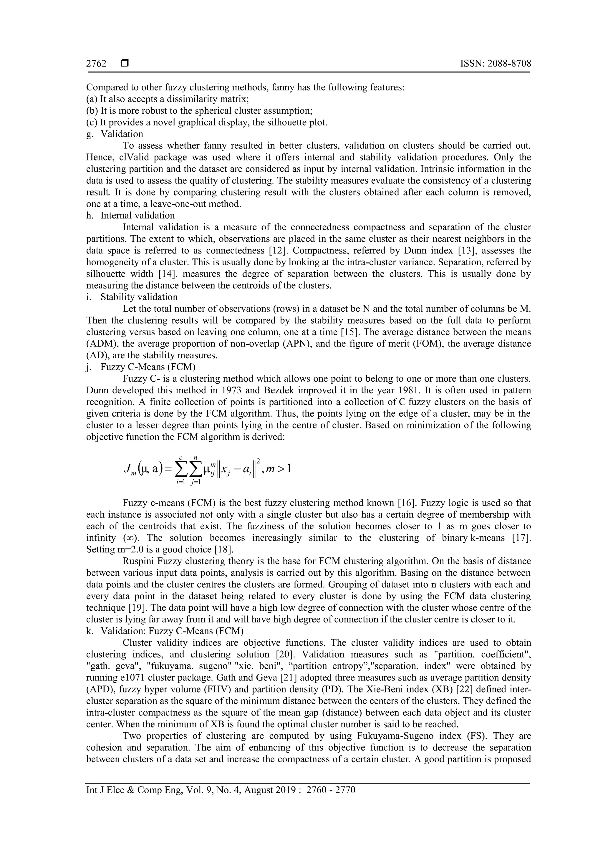  ISSN: 2088-8708 Int J Elec & Comp Eng, Vol. 9, No. 4, August 2019 : 2760 - 2770 2762 Compared to other fuzzy clustering methods, fanny has the following features: (a) It also accepts a dissimilarity matrix; (b) It is more robust to the spherical cluster assumption; (c) It provides a novel graphical display, the silhouette plot. g. Validation To assess whether fanny resulted in better clusters, validation on clusters should be carried out. Hence, clValid package was used where it offers internal and stability validation procedures. Only the clustering partition and the dataset are considered as input by internal validation. Intrinsic information in the data is used to assess the quality of clustering. The stability measures evaluate the consistency of a clustering result. It is done by comparing clustering result with the clusters obtained after each column is removed, one at a time, a leave-one-out method. h. Internal validation Internal validation is a measure of the connectedness compactness and separation of the cluster partitions. The extent to which, observations are placed in the same cluster as their nearest neighbors in the data space is referred to as connectedness [12]. Compactness, referred by Dunn index [13], assesses the homogeneity of a cluster. This is usually done by looking at the intra-cluster variance. Separation, referred by silhouette width [14], measures the degree of separation between the clusters. This is usually done by measuring the distance between the centroids of the clusters. i. Stability validation Let the total number of observations (rows) in a dataset be N and the total number of columns be M. Then the clustering results will be compared by the stability measures based on the full data to perform clustering versus based on leaving one column, one at a time [15]. The average distance between the means (ADM), the average proportion of non-overlap (APN), and the figure of merit (FOM), the average distance (AD), are the stability measures. j. Fuzzy C-Means (FCM) Fuzzy C- is a clustering method which allows one point to belong to one or more than one clusters. Dunn developed this method in 1973 and Bezdek improved it in the year 1981. It is often used in pattern recognition. A finite collection of points is partitioned into a collection of C fuzzy clusters on the basis of given criteria is done by the FCM algorithm. Thus, the points lying on the edge of a cluster, may be in the cluster to a lesser degree than points lying in the centre of cluster. Based on minimization of the following objective function the FCM algorithm is derived:   1,µaµ, 2 1 1    maxJ ij c i n j m ijm Fuzzy c-means (FCM) is the best fuzzy clustering method known [16]. Fuzzy logic is used so that each instance is associated not only with a single cluster but also has a certain degree of membership with each of the centroids that exist. The fuzziness of the solution becomes closer to 1 as m goes closer to infinity (∞). The solution becomes increasingly similar to the clustering of binary k-means [17]. Setting m=2.0 is a good choice [18]. Ruspini Fuzzy clustering theory is the base for FCM clustering algorithm. On the basis of distance between various input data points, analysis is carried out by this algorithm. Basing on the distance between data points and the cluster centres the clusters are formed. Grouping of dataset into n clusters with each and every data point in the dataset being related to every cluster is done by using the FCM data clustering technique [19]. The data point will have a high low degree of connection with the cluster whose centre of the cluster is lying far away from it and will have high degree of connection if the cluster centre is closer to it. k. Validation: Fuzzy C-Means (FCM) Cluster validity indices are objective functions. The cluster validity indices are used to obtain clustering indices, and clustering solution [20]. Validation measures such as "partition. coefficient", "gath. geva", "fukuyama. sugeno" "xie. beni", “partition entropy”,"separation. index" were obtained by running e1071 cluster package. Gath and Geva [21] adopted three measures such as average partition density (APD), fuzzy hyper volume (FHV) and partition density (PD). The Xie-Beni index (XB) [22] defined inter- cluster separation as the square of the minimum distance between the centers of the clusters. They defined the intra-cluster compactness as the square of the mean gap (distance) between each data object and its cluster center. When the minimum of XB is found the optimal cluster number is said to be reached. Two properties of clustering are computed by using Fukuyama-Sugeno index (FS). They are cohesion and separation. The aim of enhancing of this objective function is to decrease the separation between clusters of a data set and increase the compactness of a certain cluster. A good partition is proposed 