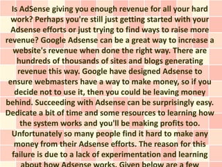 Is AdSense giving you enough revenue for all your hard
  work? Perhaps you're still just getting started with your
  Adsense efforts or just trying to find ways to raise more
revenue? Google Adsense can be a great way to increase a
  website's revenue when done the right way. There are
    hundreds of thousands of sites and blogs generating
    revenue this way. Google have designed Adsense to
 ensure webmasters have a way to make money, so if you
   decide not to use it, then you could be leaving money
behind. Succeeding with Adsense can be surprisingly easy.
Dedicate a bit of time and some resources to learning how
     the system works and you'll be making profits too.
  Unfortunately so many people find it hard to make any
   money from their Adsense efforts. The reason for this
  failure is due to a lack of experimentation and learning
 