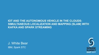 IOT AND THE AUTONOMOUS VEHICLE IN THE CLOUDS:
SIMULTANEOUS LOCALIZATION AND MAPPING (SLAM) WITH
KAFKA AND SPARK STREAMING
J. White Bear
IBM, Spark STC
 