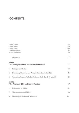 List of Figures xiv
List of Tables xvi
List of Boxes xviii
Acknowledgments xix
Case Contributors xxi
Orientation 1
PART I
The Principles of the Five-Level QDA Method 11
1 Strategies and Tactics 13
2 Developing Objectives and Analytic Plans (Levels 1 and 2) 26
3 Translating Analytic Tasks Into Software Tools (Levels 3, 4, and 5) 44
PART II
The Five-Level QDA Method in Practice 59
4 Orientation to NVivo 61
5 The Architecture of NVivo 66
6 Mastering the Process of Translation 111
CONTENTS
 