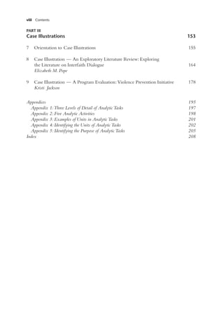 viii Contents
PART III
Case Illustrations 153
7 Orientation to Case Illustrations 155
8 Case Illustration — An Exploratory Literature Review: Exploring
the Literature on Interfaith Dialogue 164
Elizabeth M. Pope
9 Case Illustration — A Program Evaluation: Violence Prevention Initiative 178
Kristi Jackson
Appendices 195
Appendix 1: Three Levels of Detail of Analytic Tasks 197
Appendix 2: Five Analytic Activities 198
Appendix 3: Examples of Units in Analytic Tasks 201
Appendix 4: Identifying the Units of Analytic Tasks 202
Appendix 5: Identifying the Purpose of Analytic Tasks 205
Index 208
 