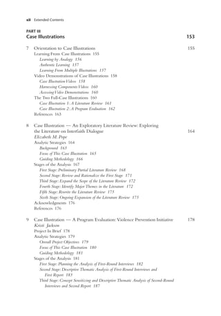 xii Extended Contents
PART III
Case Illustrations 153
7 Orientation to Case Illustrations 155
Learning From Case Illustrations 155
Learning by Analogy 156
Authentic Learning 157
Learning From Multiple Illustrations 157
Video Demonstrations of Case Illustrations 158
Case IllustrationVideos 158
Harnessing ComponentsVideos 160
AccessingVideo Demonstrations 160
The Two Full-Case Illustrations 160
Case Illustration 1: A Literature Review 161
Case Illustration 2: A Program Evaluation 162
References 163
8 Case Illustration — An Exploratory Literature Review: Exploring
the Literature on Interfaith Dialogue 164
Elizabeth M. Pope
Analytic Strategies 164
Background 165
Focus of This Case Illustration 165
Guiding Methodology 166
Stages of the Analysis 167
First Stage: Preliminary Partial Literature Review 168
Second Stage: Review and Rationalize the First Stage 171
Third Stage: Expand the Scope of the Literature Review 172
Fourth Stage: Identify Major Themes in the Literature 172
Fifth Stage: Rewrite the Literature Review 175
Sixth Stage: Ongoing Expansion of the Literature Review 175
Acknowledgments 176
References 176
9 Case Illustration — A Program Evaluation: Violence Prevention Initiative 178
Kristi Jackson
Project In Brief 178
Analytic Strategies 179
Overall Project Objectives 179
Focus of This Case Illustration 180
Guiding Methodology 181
Stages of the Analysis 181
First Stage: Planning the Analysis of First-Round Interviews 182
Second Stage: Descriptive Thematic Analysis of First-Round Interviews and
First Report 183
Third Stage: Concept Sensitizing and Descriptive Thematic Analysis of Second-Round
Interviews and Second Report 187
 