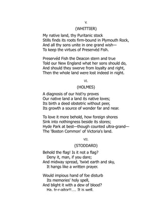 V.
(WHITTIER)
My native land, thy Puritanic stock
Stills finds its roots firm-bound in Plymouth Rock,
And all thy sons unite in one grand wish—
To keep the virtues of Preservéd Fish.
Preservéd Fish the Deacon stern and true
Told our New England what her sons should do,
And should they swerve from loyalty and right,
Then the whole land were lost indeed in night.
VI.
(HOLMES)
A diagnosis of our hist'ry proves
Our native land a land its native loves;
Its birth a deed obstetric without peer,
Its growth a source of wonder far and near.
To love it more behold, how foreign shores
Sink into nothingness beside its stores;
Hyde Park at best—though counted ultra-grand—
The 'Boston Common' of Victoria's land.
VII.
(STODDARD)
Behold the flag! Is it not a flag?
Deny it, man, if you dare;
And midway spread, 'twixt earth and sky,
It hangs like a written prayer.
Would impious hand of foe disturb
Its memories' holy spell,
And blight it with a dew of blood?
Ha, tr-r-aitor!!.... It is well.
 