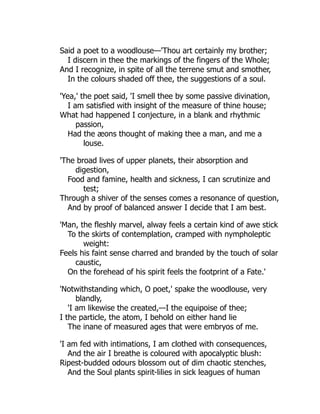 Said a poet to a woodlouse—'Thou art certainly my brother;
I discern in thee the markings of the fingers of the Whole;
And I recognize, in spite of all the terrene smut and smother,
In the colours shaded off thee, the suggestions of a soul.
'Yea,' the poet said, 'I smell thee by some passive divination,
I am satisfied with insight of the measure of thine house;
What had happened I conjecture, in a blank and rhythmic
passion,
Had the æons thought of making thee a man, and me a
louse.
'The broad lives of upper planets, their absorption and
digestion,
Food and famine, health and sickness, I can scrutinize and
test;
Through a shiver of the senses comes a resonance of question,
And by proof of balanced answer I decide that I am best.
'Man, the fleshly marvel, alway feels a certain kind of awe stick
To the skirts of contemplation, cramped with nympholeptic
weight:
Feels his faint sense charred and branded by the touch of solar
caustic,
On the forehead of his spirit feels the footprint of a Fate.'
'Notwithstanding which, O poet,' spake the woodlouse, very
blandly,
'I am likewise the created,—I the equipoise of thee;
I the particle, the atom, I behold on either hand lie
The inane of measured ages that were embryos of me.
'I am fed with intimations, I am clothed with consequences,
And the air I breathe is coloured with apocalyptic blush:
Ripest-budded odours blossom out of dim chaotic stenches,
And the Soul plants spirit-lilies in sick leagues of human
 